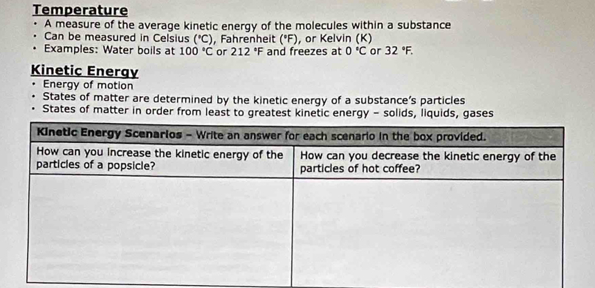 Temperature 
A measure of the average kinetic energy of the molecules within a substance 
Can be measured in Celsius (^circ C) , Fahrenheit (°F), or Kelvin (K) 
Examples: Water boils at 100°C or 212°F and freezes at 0°C or 32°F. 
Kinetic Energy 
Energy of motion 
States of matter are determined by the kinetic energy of a substance’s particles 
States of matter in order from least to greatest kinetic energy - solids, liquids, gases