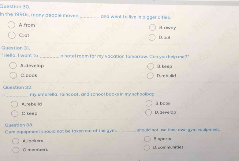 In the 1990s, many people moved _and went to live in bigger cities.
A. from B. away
C.at D. out
Question 31.
"Hello. I want to _a hotel room for my vacation tomorrow. Can you help me?"
A.develop B. keep
C.book D. rebuild
Question 32.
|_ my umbrella, raincoat, and school books in my schoolbag.
A. rebuild B. book
C.keep D. develop
Question 33.
Gym equipment should not be taken out of the gym. _should not use their own gym equipment.
A. lockers B. sports
C.members D.communities