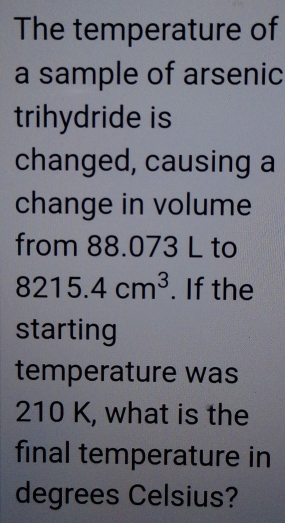 The temperature of 
a sample of arsenic 
trihydride is 
changed, causing a 
change in volume 
from 88.073 L to
8215.4cm^3. If the 
starting 
temperature was
210 K, what is the 
final temperature in 
degrees Celsius?