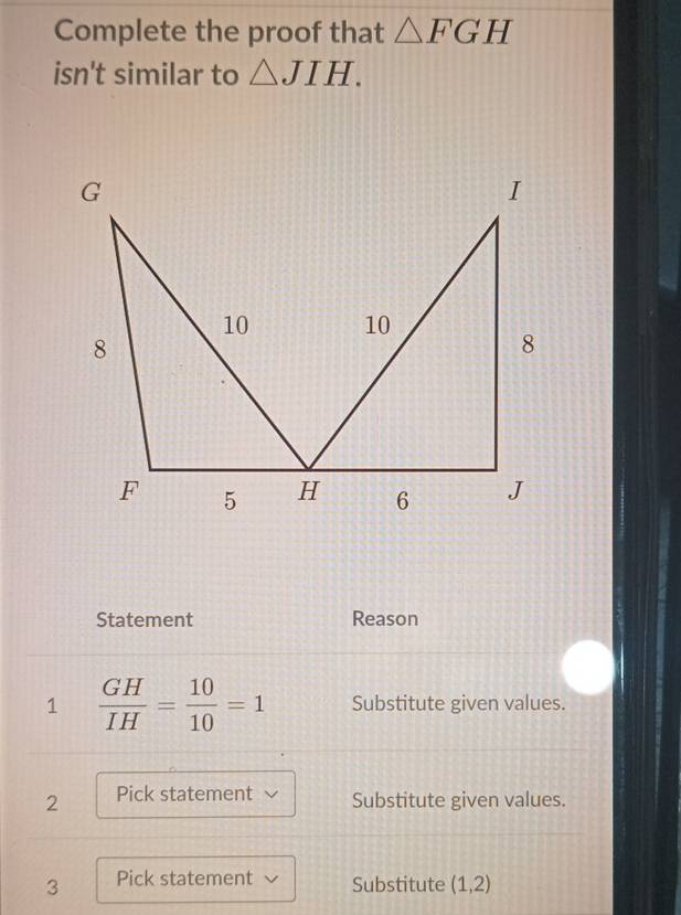 Complete the proof that △ FGH
isn't similar to △ JIH. 
I 
Statement Reason 
1  GH/IH = 10/10 =1 Substitute given values. 
2 Pick statement Substitute given values. 
3 Pick statement Substitute (1,2)