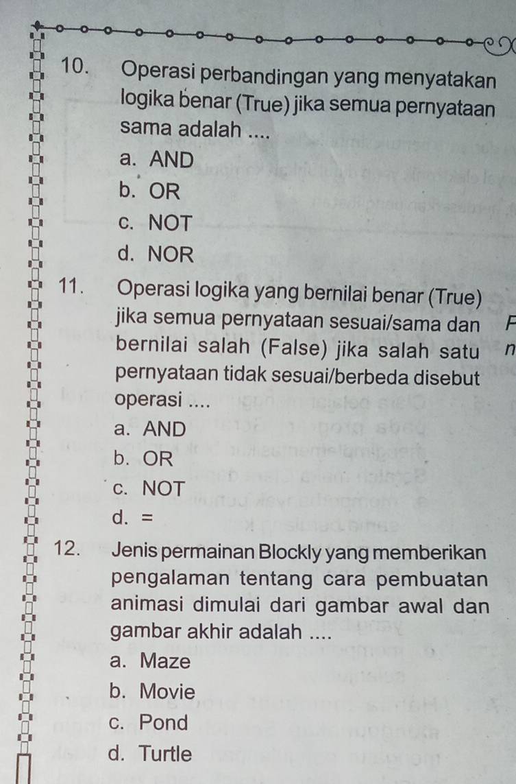 Operasi perbandingan yang menyatakan
logika benar (True) jika semua pernyataan
sama adalah ....
a. AND
b. OR
c. NOT
d. NOR
11. Operasi logika yang bernilai benar (True)
jika semua pernyataan sesuai/sama dan F
bernilai salah (False) jika salah satu n
pernyataan tidak sesuai/berbeda disebut
operasi ....
a. AND
b. OR
c. NOT
d. =
12. Jenis permainan Blockly yang memberikan
pengalaman tentang cara pembuatan
animasi dimulai dari gambar awal dan
gambar akhir adalah ....
a. Maze
b. Movie
c. Pond
d. Turtle