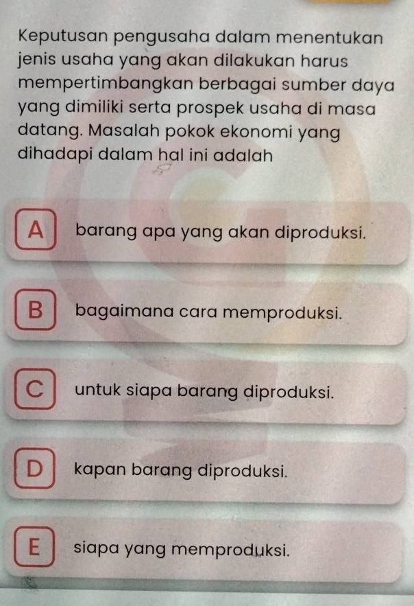 Keputusan pengusaha dalam menentukan
jenis usaha yang akan dilakukan harus 
mempertimbangkan berbagai sumber daya
yang dimiliki serta prospek usaha di masa 
datang. Masalah pokok ekonomi yang
dihadapi dalam hal ini adalah
A barang apa yang akan diproduksi.
B bagaimana cara memproduksi.
C l untuk siapa barang diproduksi.
D kapan barang diproduksi.
E siapa yang memproduksi.