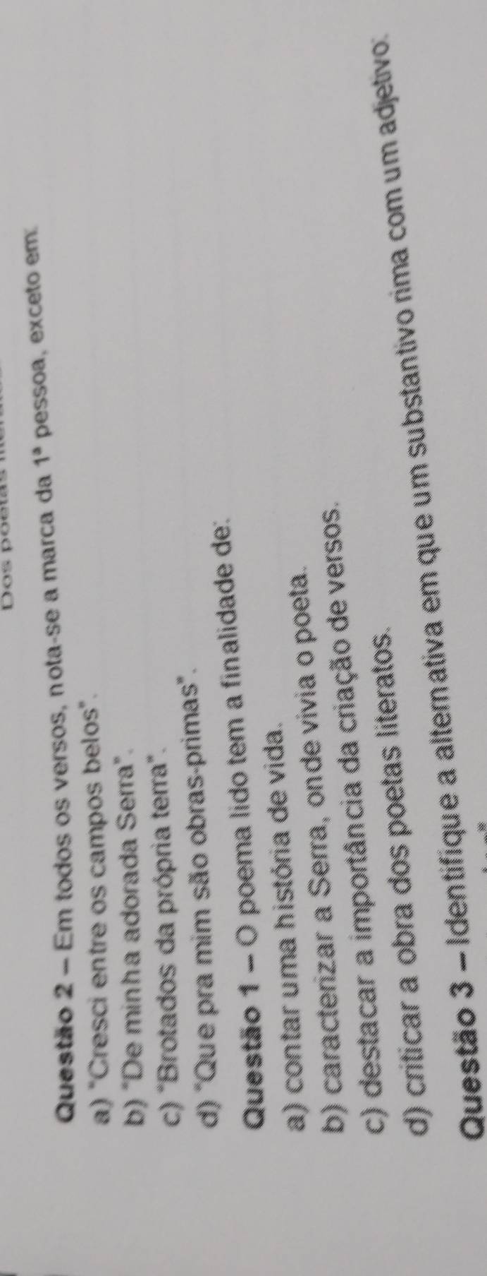 Dos poeta
Questão 2 - Em todos os versos, nota-se a marca da 1^a pessoa, exceto em
a) "Cresci entre os campos belos".
b) "De minha adorada Serra”.
c) "Brotados da própria terra".
d) "Que pra mim são obras-primas".
Questão 1 - O poema lido tem a finalidade de:
a) contar uma história de vida.
b) caracterizar a Serra, onde vivia o poeta.
c) destacar a importância da criação de versos.
d) criticar a obra dos poetas literatos.
Questão 3 - Identifíque a alternativa em que um substantivo rima com um adjetivo: