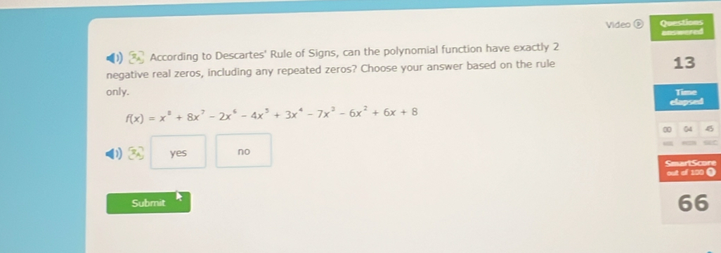 Video 
According to Descartes' Rule of Signs, can the polynomial function have exactly 2
negative real zeros, including any repeated zeros? Choose your answer based on the rule
only.
f(x)=x^8+8x^7-2x^6-4x^5+3x^4-7x^3-6x^2+6x+8
yes no
re
(
Submit