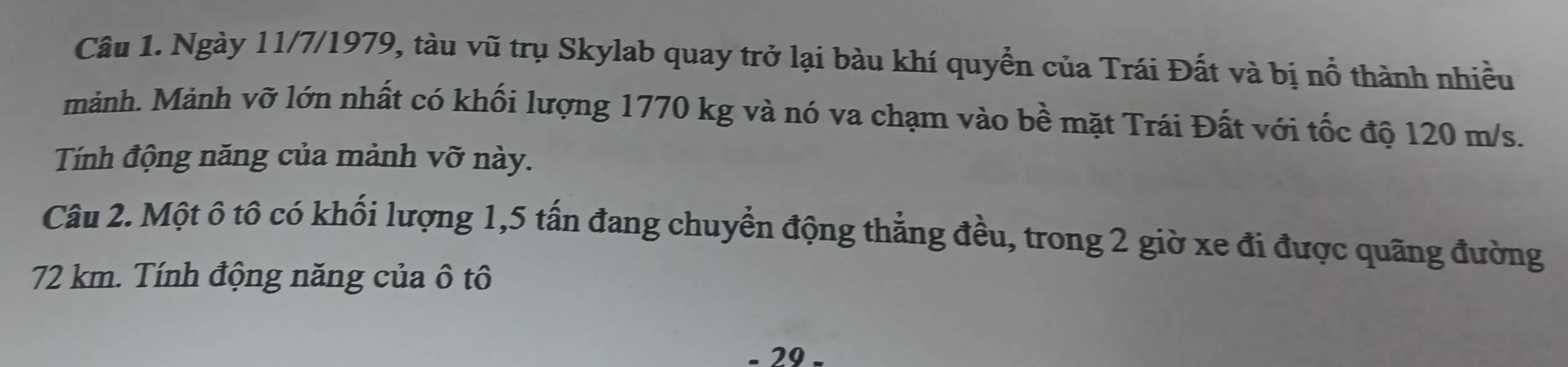 Ngày 11/7/1979, tàu vũ trụ Skylab quay trở lại bàu khí quyển của Trái Đất và bị nổ thành nhiều 
mảnh. Mảnh vỡ lớn nhất có khối lượng 1770 kg và nó va chạm vào bề mặt Trái Đất với tốc độ 120 m/s. 
Tính động năng của mảnh vỡ này. 
Câu 2. Một ô tô có khối lượng 1, 5 tấn đang chuyển động thẳng đều, trong 2 giờ xe đi được quãng đường
72 km. Tính động năng của ô tô 
- 29.