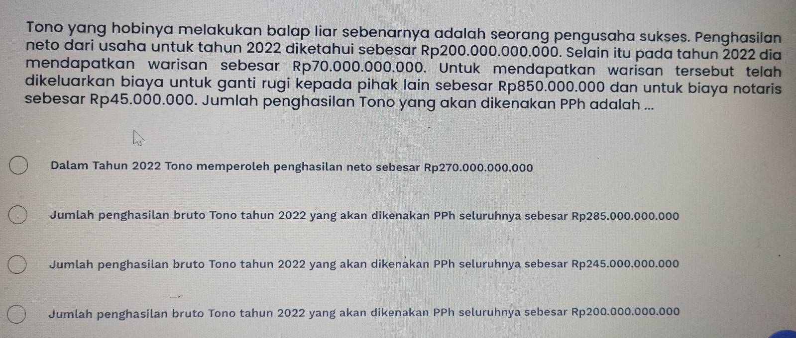 Tono yang hobinya melakukan balap liar sebenarnya adalah seorang pengusaha sukses. Penghasilan
neto dari usaha untuk tahun 2022 diketahui sebesar Rp200.000.000.000. Selain itu pada tahun 2022 dia
mendapatkan warisan sebesar Rp70.000.000.000. Untuk mendapatkan warisan tersebut telah
dikeluarkan biaya untuk ganti rugi kepada pihak lain sebesar Rp850.000.000 dan untuk biaya notaris
sebesar Rp45.000.000. Jumlah penghasilan Tono yang akan dikenakan PPh adalah ...
Dalam Tahun 2022 Tono memperoleh penghasilan neto sebesar Rp270.000.000.000
Jumlah penghasilan bruto Tono tahun 2022 yang akan dikenakan PPh seluruhnya sebesar Rp285.000.000.000
Jumlah penghasilan bruto Tono tahun 2022 yang akan dikenakan PPh seluruhnya sebesar Rp245.000.000.000
Jumlah penghasilan bruto Tono tahun 2022 yang akan dikenakan PPh seluruhnya sebesar Rp200.000.000.000