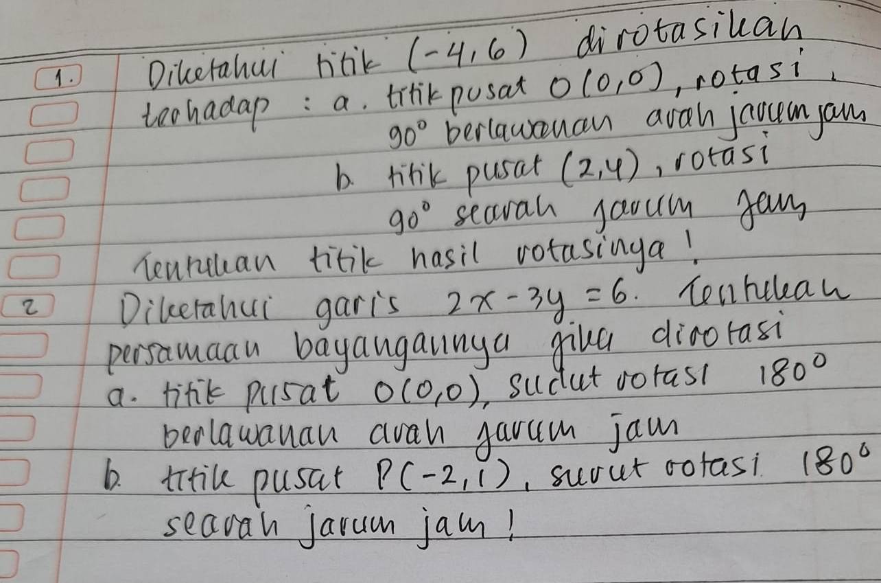 Diketahui htik (-4,6) dirotasikan 
teohadap : a. trrikpusat O(0,0) , rotasi
90° beriauuan avah joouan am 
b. tink pusat (2,4) rotasi
90° searah jaoum gan 
Teancuan titik hasil votasinga! 
2 Tenhcleaw 
Dikerahui garis 2x-3y=6
persamaau bayangainya giha dinorasi 
a. linik pusat O(0,0) ,Sudut oorast 180°
bealawanan aah garum jam 
6. titike pusal P(-2,1) , suout cotasi 180°
seaoah jarun jan!