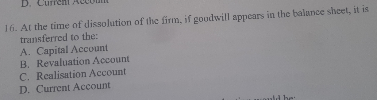 D. Current Account
16. At the time of dissolution of the firm, if goodwill appears in the balance sheet, it is
transferred to the:
A. Capital Account
B. Revaluation Account
C. Realisation Account
D. Current Account