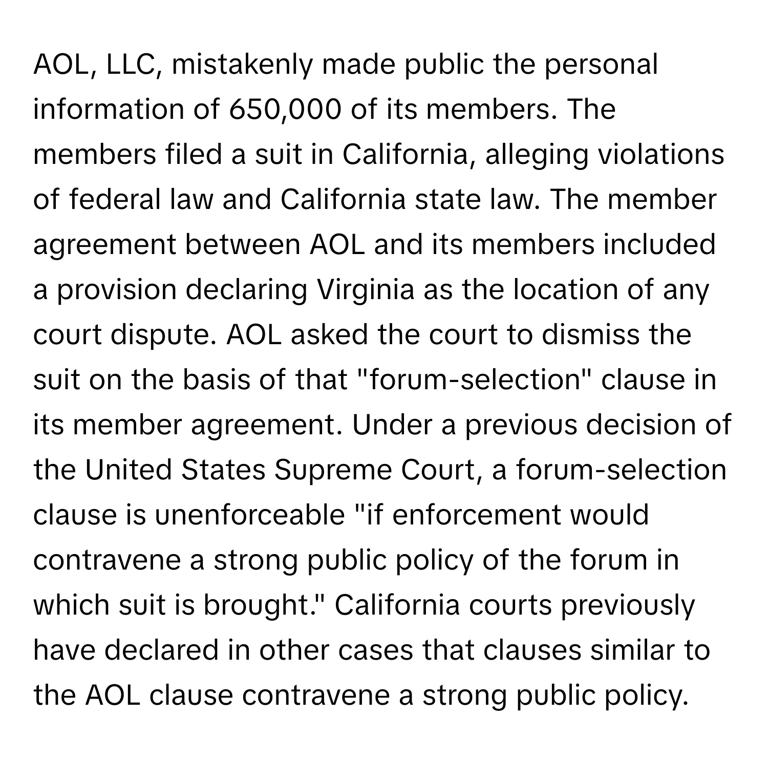 AOL, LLC, mistakenly made public the personal information of 650,000 of its members. The members filed a suit in California, alleging violations of federal law and California state law. The member agreement between AOL and its members included a provision declaring Virginia as the location of any court dispute. AOL asked the court to dismiss the suit on the basis of that "forum-selection" clause in its member agreement. Under a previous decision of the United States Supreme Court, a forum-selection clause is unenforceable "if enforcement would contravene a strong public policy of the forum in which suit is brought." California courts previously have declared in other cases that clauses similar to the AOL clause contravene a strong public policy.