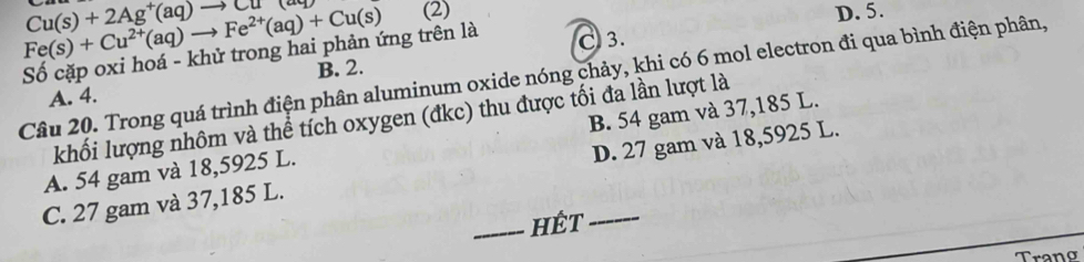 Cu(s)+2Ag^+(aq)to Cu
Fe(s)+Cu^(2+)(aq)to Fe^(2+)(aq)+Cu(s) (2)
D. 5.
Số cặp oxi hoá - khử trong hai phản ứng trên là C 3.
Câu 20. Trong quá trình điện phân aluminum oxide nóng chảy, khi có 6 mol electron đi qua bình điện phân,
A. 4. B. 2.
khối lượng nhôm và thể tích oxygen (đkc) thu được tối đa lần lượt là
A. 54 gam và 18,5925 L. B. 54 gam và 37,185 L.
C. 27 gam và 37,185 L. _D. 27 gam và 18,5925 L.
_HÉT
Trano