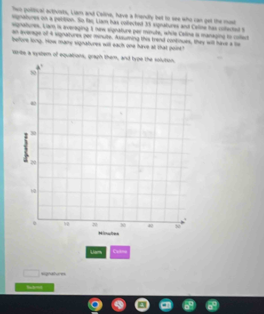 Two political activists, Liam and Coline, have a friendly bet to see who can get the most 
signatures on a pebition. So far Liam has collected 35 signatures and Celine has collectedl 5
signatures. Liam is averaging 1 new signature per minute, while Celine is managing to collect 
an average of 4 signatures per minute. Assuming this trend continues, they will have a lie 
before long. How many signatures will each one have at that point? 
write a system of equations, graph them, and type the solution. 
Liam Collme 
signatures 
Suberd