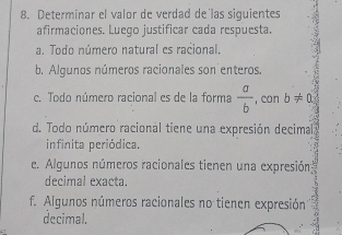 Determinar el valor de verdad de'las siguientes 
afirmaciones. Luego justificar cada respuesta. 
a. Todo número natural es racional. 
b. Algunos números racionales son enteros. 
c. Todo número racional es de la forma  a/b  , con b!= 0
d. Todo número racional tiene una expresión decimal 
infinita periódica. 
e. Algunos números racionales tienen una expresión: 
decimal exacta. 
f. Algunos números racionales no tienen expresión 
decimal.