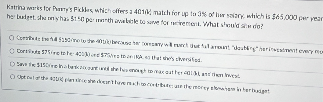 Katrina works for Penny's Pickles, which offers a 401(k) match for up to 3% of her salary, which is $65,000 per year
her budget, she only has $150 per month available to save for retirement. What should she do?
Contribute the full $150/mo to the 401(k) because her company will match that full amount, "doubling" her investment every mo
Contribute $75/mo to her 401(k) and $75/mo to an IRA, so that she's diversifed.
Save the $150/mo in a bank account until she has enough to max out her 40 1(k) , and then invest.
Opt out of the 401(k) plan since she doesn't have much to contribute; use the money elsewhere in her budget.