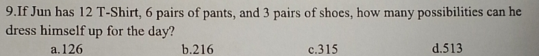 If Jun has 12 T-Shirt, 6 pairs of pants, and 3 pairs of shoes, how many possibilities can he
dress himself up for the day?
a. 126 b. 216 c. 315 d. 513