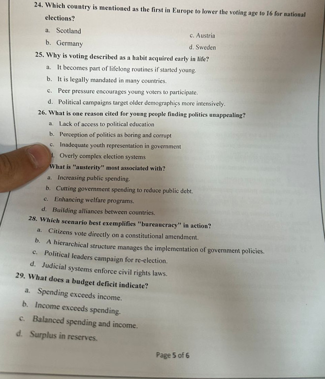 Which country is mentioned as the first in Europe to lower the voting age to 16 for national
elections?
a. Scotland c. Austria
b. Germany d. Sweden
25. Why is voting described as a habit acquired early in life?
a. It becomes part of lifelong routines if started young.
b. It is legally mandated in many countries.
c. Peer pressure encourages young voters to participate.
d. Political campaigns target older demographics more intensively.
26. What is one reason cited for young people finding politics unappealing?
a. Lack of access to political education
b. Perception of politics as boring and corrupt
c. Inadequate youth representation in government
l. Overly complex election systems
What is "austerity" most associated with?
a. Increasing public spending.
b. Cutting government spending to reduce public debt.
c. Enhancing welfare programs.
d. Building alliances between countries.
28. Which scenario best exemplifies "bureaucracy" in action?
a. Citizens vote directly on a constitutional amendment.
b. A hierarchical structure manages the implementation of government policies.
c. Political leaders campaign for re-election.
d. Judicial systems enforce civil rights laws.
29. What does a budget deficit indicate?
a. Spending exceeds income.
b. Income exceeds spending.
c. Balanced spending and income.
d. Surplus in reserves.
Page 5 of 6