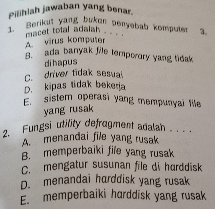 Pilihlah jawaban yang benar.
1. Berikut yang bukan penyebab komputer 3.
macet total adalah . . . .
A. virus komputer
B. ada banyak file temporary yang tidak
dihapus
C. driver tidak sesuai
D. kipas tidak bekerja
E. sistem operasi yang mempunyai file
yang rusak
2. Fungsi utility defragment adalah . . . .
A. menandai file yang rusak
B. memperbaiki file yang rusak
C. mengatur susunan file di harddisk
D. menandai harddisk yang rusak
E. memperbaiki harddisk yang rusak