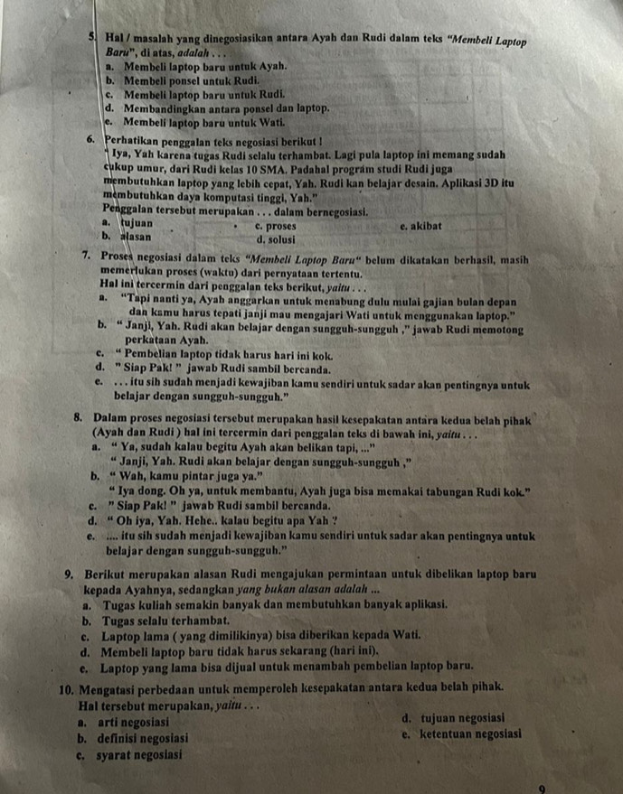 Hal / masalah yang dinegosiasikan antara Ayah dan Rudi dalam teks “Membeli Loptop
Barù', di atas, adalah . . .
a. Membeli laptop baru untuk Ayah.
b. Membeli ponsel untuk Rudi.
c. Membeli laptop baru untuk Rudi.
d. Membandingkan antara ponsel dan laptop.
e. Membeli laptop baru untuk Wati.
6. Perhatikan penggalan teks negosiasi berikut !
Iya, Yah karena tugas Rudi selalu terhambat. Lagi pula laptop ini memang sudah
cukup umur, dari Rudi kelas 10 SMA. Padahal prográm studi Rudi juga
membutuhkan laptop yang lebih cepat, Yah. Rudi kan belajar desain. Aplikasi 3D itu
membutuhkan daya komputasi tinggi, Yah.”
Penggalan tersebut merupakan . . . dalam bernegosiasi.
a. tujuan e. akibat
b. alasan c. proses
d. solusi
7. Proses negosiasi dalam teks “Membeli Laptop Baru“ belum dikatakan berhasil, masih
memerlukan proses (waktu) dari pernyataan tertentu.
Hal ini tercermin dari penggalan teks berikut, yaitu . . .
a. “Tapi nanti ya, Ayah anggarkan untuk menabung dulu mulai gajian bulan depan
dan kamu harus tepati janji mau mengajari Wati untuk menggunakan laptop.”
b. “ Janji, Yah. Rudi akan belajar dengan sungguh-sungguh ,” jawab Rudi memotong
perkataan Ayah.
c. “ Pembelian laptop tidak harus hari ini kok.
d. ” Siap Pak! ” jawab Rudi sambil bercanda.
e. . . . itu sih sudah menjadi kewajiban kamu sendiri untuk sadar akan pentingnya untuk
belajar dengan sungguh-sungguh.”
8. Dalam proses negosiasi tersebut merupakan hasil kesepakatan antara kedua belah pihak
(Ayah dan Rudi ) hal ini tercermin dari penggalan teks di bawah ini, yaitu . . .
a. “ Ya, sudah kalau begitu Ayah akan belikan tapi, ...”
“ Janji, Yah. Rudi akan belajar dengan sungguh-sungguh ,”
b. “ Wah, kamu pintar juga ya.”
Iya dong. Oh ya, untuk membantu, Ayah juga bisa memakai tabungan Rudi kok.”
c. ” Siap Pak! ” jawab Rudi sambil bercanda.
d. “ Oh iya, Yah. Hehe.. kalau begitu apa Yah ?
e. .... itu sih sudah menjadi kewajiban kamu sendiri untuk sadar akan pentingnya untuk
belajar dengan sungguh-sungguh.”
9. Berikut merupakan alasan Rudi mengajukan permintaan untuk dibelikan laptop baru
kepada Ayahnya, sedangkan yang bukan alasan adalah ...
a. Tugas kuliah semakin banyak dan membutuhkan banyak aplikasi.
b. Tugas selalu terhambat.
c. Laptop lama ( yang dimilikinya) bisa diberikan kepada Wati.
d. Membeli laptop baru tidak harus sekarang (hari ini).
e. Laptop yang lama bisa dijual untuk menambah pembelian laptop baru.
10. Mengatasi perbedaan untuk memperoleh kesepakatan antara kedua belah pihak.
Hal tersebut merupakan, yaitu . . .
a. arti negosiasi d. tujuan negosiasi
b. definisi negosiasi e. ketentuan negosiasi
c. syarat negosiasi
Q