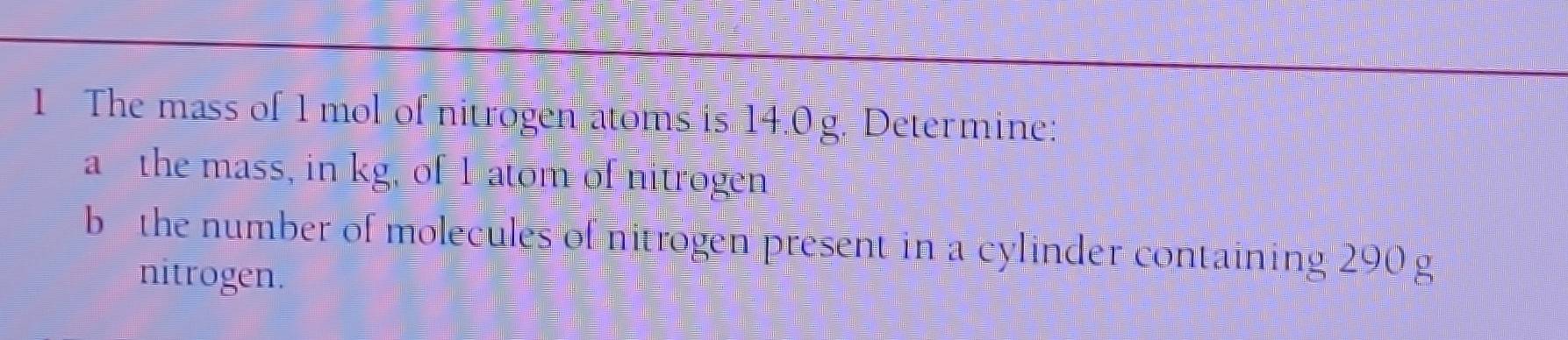 The mass of 1 mol of nitrogen atoms is 14.0 g. Determine: 
a the mass, in kg, of 1 atom of nitrogen 
b the number of molecules of nitrogen present in a cylinder containing 290 g
nitrogen.