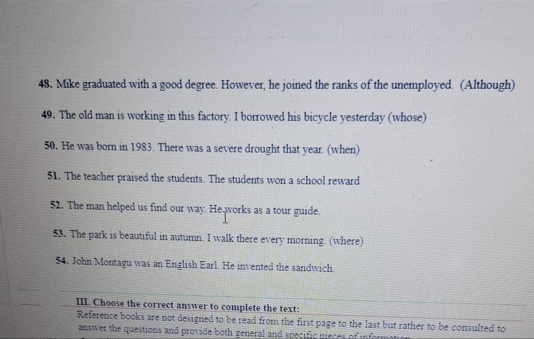 Mike graduated with a good degree. However, he joined the ranks of the unemployed. (Although) 
49. The old man is working in this factory. I borrowed his bicycle yesterday (whose) 
50. He was born in 1983. There was a severe drought that year. (when) 
51. The teacher praised the students. The students won a school reward 
52. The man helped us find our way. He works as a tour guide. 
53. The park is beautiful in autumn. I walk there every morning. (where) 
54. John Montagu was an English Earl. He invented the sandwich. 
III. Choose the correct answer to complete the text: 
Reference books are not designed to be read from the first page to the last but rather to be consulted to 
answer the questions and provide both general and specific pieces of