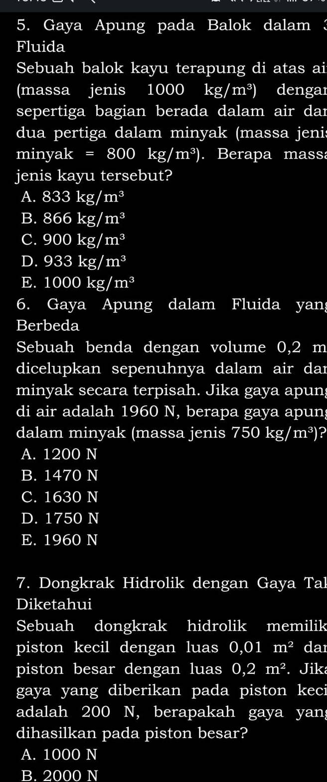 Gaya Apung pada Balok dalam 3
Fluida
Sebuah balok kayu terapung di atas ai
(massa jenis 1000 kg/m^3) dengaı
sepertiga bagian berada dalam air dar
dua pertiga dalam minyak (massa jenis
miny yak=800kg/m^3). Berapa massa
jenis kayu tersebut?
A. 833kg/m^3
B. 866kg/m^3
C. 900kg/m^3
D. 933kg/m^3
E. 1000kg/m^3
6. Gaya Apung dalam Fluida yan;
Berbeda
Sebuah benda dengan volume 0,2 m
dicelupkan sepenuhnya dalam air dar
minyak secara terpisah. Jika gaya apuns
di air adalah 1960 N, berapa gaya apun;
dalam minyak (massa jenis 750kg/m^3)
A. 1200 N
B. 1470 N
C. 1630 N
D. 1750 N
E. 1960 N
7. Dongkrak Hidrolik dengan Gaya Tal
Diketahui
Sebuah dongkrak hidrolik memilik
piston kecil dengan luas 0,01m^2 dar
piston besar dengan luas 0,2m^2. Jik
gaya yang diberikan pada piston keci
adalah 200 N, berapakah gaya yan;
dihasilkan pada piston besar?
A. 1000 N
B. 2000 N