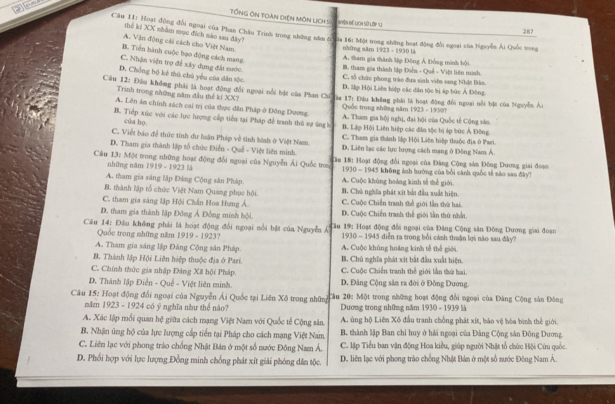 TổNG ÔN TOàN DiệN MôN LịCH S
Nyện để lịch sử lớp 12
287
thể ki XX nhằm mục đích nào sau đây?
Câu 11: Hoạt động đổi ngoại của Phan Châu Trinh trong những năm đh ủa 16: Một trong những hoạt động đối ngoại của Nguyễn Ái Quốc trong
A. Vận động cải cách cho Việt Nam.
những năm 1923-19301
B. Tiến hành cuộc bạo động cách mạng-
A. tham gia thành lập Đông Á Đồng minh hội
C. Nhận viện trợ để xây dựng đất nước.
B. tham gia thành lập Điền - Quế - Việt liên minh.
D. Chống bộ kẻ thủ chủ yếu của dân tộc.
C. tổ chức phong trào đưa sinh viên sang Nhật Bản.
D. lập Hội Liên hiệp các dân tộc bị áp bức Ả Đông.
Câu 12: Đầu không phải là hoạt động đổi ngoại nổi bật của Phan Chíếu 17: Đầu không phải là hoạt động đổi ngoại nổi bật của Nguyễn Ái
Trinh trong những năm đầu thế kỉ XX?
Quốc trong những năm 1923 - 1930?
A. Lên án chính sách cai trị của thực dân Pháp ở Đông Dương. A. Tham gia hộj nghị, đại hội của Quốc tế Cộng sản.
B. Tiếp xúc với các lực lượng cấp tiến tại Pháp để tranh thủ sự ủng b B. Lập Hội Liên hiệp các dân tộc bị áp bức Á Đông.
của họ.
C. Viết báo để thức tỉnh dư luận Pháp về tinh hình ở Việt Nam. C. Tham gia thành lập Hội Liên hiệp thuộc địa ở Pari.
D. Tham gia thành lập tổ chức Điền - Quế - Việt liên minh. D. Liên lạc các lực lượng cách mạng ở Đông Nam Á
Câu 13: Một trong những hoạt động đổi ngoại của Nguyễn Ái Quốc troa  Tâu 18: Hoạt động đổi ngoại của Đảng Cộng sản Đông Dương giai đoạn
những năm 1919 - 1923 là  1930 - 1945 không ảnh hưởng của bối cánh quốc tế nào sau đây?
A. tham gia sáng lập Đảng Cộng sân Pháp A. Cuộc khủng hoáng kinh tế thể giới.
B. thành lập tổ chức Việt Nam Quang phục hội. B. Chủ nghĩa phát xít bất đầu xuất hiện.
C. tham gia sáng lập Hội Chấn Hoa Hưng Á. C. Cuộc Chiến tranh thể giới lần thứ hai.
D. tham gia thành lập Đông Á Đồng minh hội. D. Cuộc Chiến tranh thể giới lần thứ nhất
Câu 14: Đâu không phải là hoạt động đổi ngoại nổi bật của Nguyễn Ái  Tâu 19: Hoạt động đổi ngoại của Đảng Cộng sản Đông Dương giai đoạn
Quốc trong những năm 1919-192 3?  1930 - 1945 diễn ra trong bối cảnh thuận lợi nào sau đây?
A. Tham gia sáng lập Đảng Cộng sản Pháp. A. Cuộc khủng hoảng kinh tế thế giới.
B. Thành lập Hội Liên hiệp thuộc địa ở Pari. B. Chủ nghĩa phát xít bắt đầu xuất hiện.
C. Chính thức gia nhập Đảng Xã hội Pháp. C. Cuộc Chiến tranh thế giới lần thứ hai.
D. Thành lập Điền - Quế - Việt liên minh. D. Đảng Cộng sản ra đời ở Đông Dương.
Câu 15: Hoạt động đổi ngoại của Nguyễn Ái Quốc tại Liên Xô trong những  Tâu 20: Một trong những hoạt động đối ngoại của Đảng Cộng sản Đông
năm 1923 - 1924 có ý nghĩa như thế nào?  Dương trong những năm 1930 - 1939 là
A. Xác lập mối quan hệ giữa cách mạng Việt Nam với Quốc tế Cộng sản. A. ủng hộ Liên Xô đấu tranh chống phát xít, bảo vệ hòa bình thế giới.
B. Nhận ủng hộ của lực lượng cấp tiến tại Pháp cho cách mạng Việt Nam. B. thành lập Ban chỉ huy ở hải ngoại của Đảng Cộng sản Đông Dương.
C. Liên lạc với phong trào chống Nhật Bản ở một số nước Đông Nam Á.  C. lập Tiểu ban vận động Hoa kiều, giúp người Nhật tổ chức Hội Cứu quốc
D. Phối hợp với lực lượng Đồng minh chống phát xít giải phóng dân tộc. D. liên lạc với phong trào chống Nhật Bản ở một số nước Đông Nam Á.