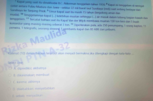 Kapal yang saat itu dinakhodai B.C. Akkerman tenggelam tahun 1936° Kapal ini tenggelam di westgat
(selat antara Pulau Madura dan Jawa—sekitar 22 mil barat laut Surabaya [red]) saat sedang berlayar dari
Surabaya ke Tanjung Priok. * Umur kapal saat itu masih 15 tahun (tergolong aman dan
muda). ¹ Tenggelamnya kapal [...] kelebihan muatan sehingga [...] air masuk dalam lubang bagian bawah dan
tenggelam. ¹¹ Tercatat bahwa saat itu Kapal Van der Wijck membawa muatan 150 ton besi dan 5 buah
konsedor yang masing-masing seberat 3tan 12 Diperkirakan pula, ada 250 penumpang, 1 orang kapten, 11
perwira, 1 telegrafis, seorang steword, 5 pembantu kapal dan 80 ABK dari pribumi.
Rizka Maulida
Calimat (10) dalam bacaan tersebut akan menjadi bermakna jika dilengkapi dengan kata-kata ....
Select one:
A. diprediksi; akibatnya
B. dikarenakan; membuat
C. karena; akhirnya
D. disebabkan; menyebabkan
E. sebab; menjadikan