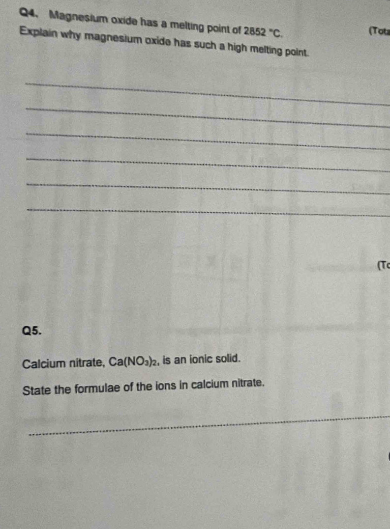 Magnesium oxide has a melting point of 2852°C. (Tots 
Explain why magnesium oxide has such a high melting point. 
_ 
_ 
_ 
_ 
_ 
_ 
(Tc 
Q5. 
Calcium nitrate, Ca(NO_3)_2 , is an ionic solid. 
State the formulae of the ions in calcium nitrate. 
_