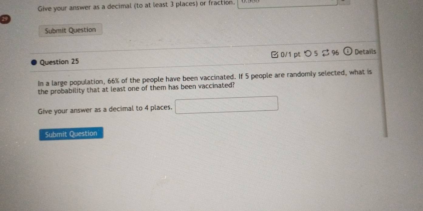 Give your answer as a decimal (to at least 3 places) or fraction. 
29 
Submit Question 
Question 25 0/1 pt つ5 ⇄96 Details 
In a large population, 66% of the people have been vaccinated. If 5 people are randomly selected, what is 
the probability that at least one of them has been vaccinated? 
Give your answer as a decimal to 4 places. □ 
Submit Question