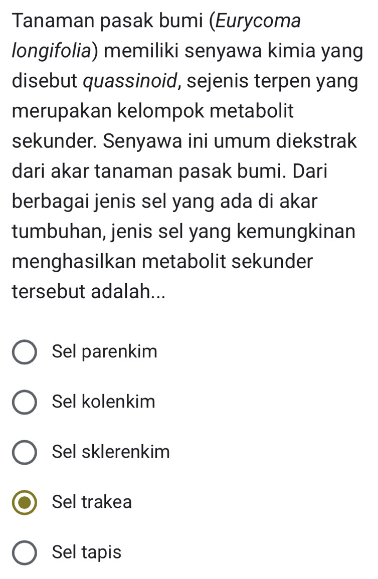 Tanaman pasak bumi (Eurycoma
longifolia) memiliki senyawa kimia yang
disebut quassinoid, sejenis terpen yang
merupakan kelompok metabolit
sekunder. Senyawa ini umum diekstrak
dari akar tanaman pasak bumi. Dari
berbagai jenis sel yang ada di akar
tumbuhan, jenis sel yang kemungkinan
menghasilkan metabolit sekunder
tersebut adalah...
Sel parenkim
Sel kolenkim
Sel sklerenkim
Sel trakea
Sel tapis