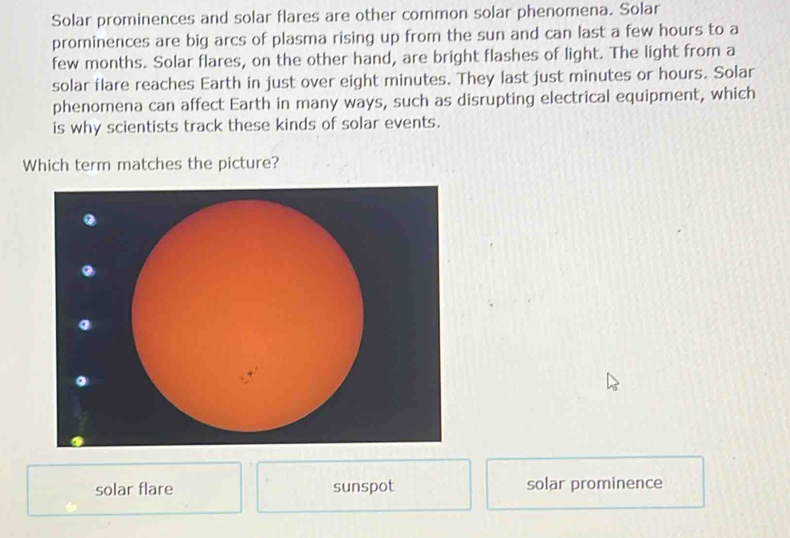 Solar prominences and solar flares are other common solar phenomena. Solar
prominences are big arcs of plasma rising up from the sun and can last a few hours to a
few months. Solar flares, on the other hand, are bright flashes of light. The light from a
solar flare reaches Earth in just over eight minutes. They last just minutes or hours. Solar
phenomena can affect Earth in many ways, such as disrupting electrical equipment, which
is why scientists track these kinds of solar events.
Which term matches the picture?
solar flare sunspot solar prominence