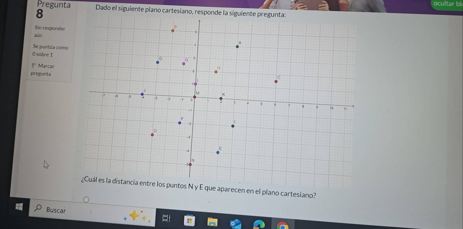 ocultar bl 
Pregunta Dado el siguiente plano cartesiano, responde la siguiente pregunta: 
8 
Sin responder 
aún 
Se puntúa como 
0 sobre 1
* Marcar 
pregunta 
¿Cuál es la distancia entre los puntos N y E que aparecen en el plano cartesiano? 
Buscar