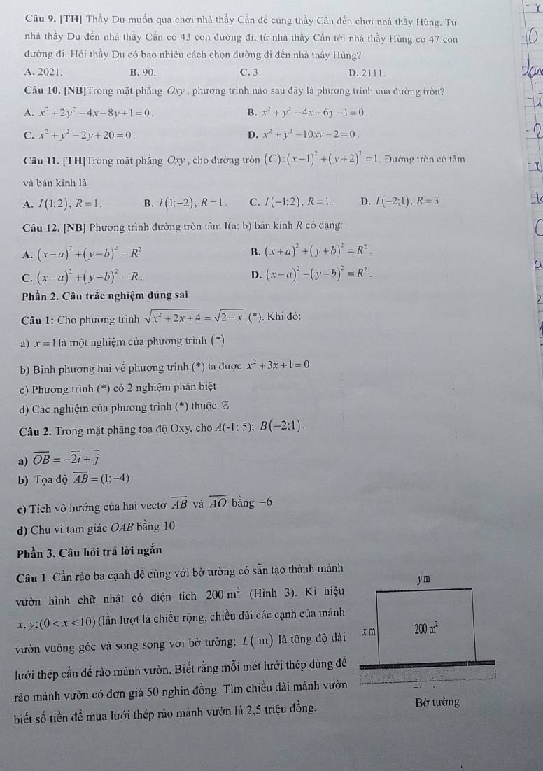 Cầu 9. [TH] Thầy Du muốn qua chơi nhà thầy Cần để cùng thầy Cân đến chơi nhà thầy Hùng. Từ
nhà thầy Du đền nhà thầy Cần có 43 con đường đi. từ nhà thầy Cần tới nhà thầy Hùng có 47 con
đường đi. Hỏi thầy Du có bao nhiêu cách chọn đường đi đến nhà thầy Hùng?
A. 2021. B. 90. C. 3. D. 2111.
Câu 10. [NB]Trong mặt phẳng Oxy , phương trình nào sau đây là phương trình của đường tròn?
A. x^2+2y^2-4x-8y+1=0. B. x^2+y^2-4x+6y-1=0.
C. x^2+y^2-2y+20=0. D. x^2+y^2-10xy-2=0.
Câu 11. [TH]Trong mặt phẳng Oxy , cho đường tròn (C):(x-1)^2+(y+2)^2=1 , Đường tròn có tâm
và bán kinh là
A. I(1:2),R=1. B. I(1;-2),R=1. C. I(-1;2),R=1. D. I(-2;1),R=3.
Câu 12. [NB] Phương trình đường tròn tâm I(a:b) bán kinh R có dạng:
B.
A. (x-a)^2+(y-b)^2=R^2 (x+a)^2+(y+b)^2=R^2.
C. (x-a)^2+(y-b)^2=R. (x-a)^2-(y-b)^2=R^2.
D.
Phần 2. Câu trắc nghiệm đúng sai
Câầu 1: Cho phương trình sqrt(x^2+2x+4)=sqrt(2-x) (*). Khi đó:
a) x=1la một nghiệm của phương trình (*)
b) Binh phương hai về phương trinh (*) ta được x^2+3x+1=0
c) Phương trình (*) có 2 nghiệm phân biệt
d) Các nghiệm của phương trình (*) thuộc Z
Câu 2. Trong mặt phăng toạ độ Oxy, cho A(-1:5):B(-2:1).
a) vector OB=-vector 2i+vector j
b) Tọa độ overline AB=(1;-4)
c) Tích vô hướng của hai vecto overline AB và overline AO bằng -6
d) Chu vi tam giác OAB bằng 10
Phần 3. Câu hồi trả lời ngắn
Cầu 1. Cần rào ba cạnh đề cùng với bờ tường có sẵn tạo thành mảnh
vườn hình chữ nhật có diện tích 200m^2 (Hình 3). Ki hiệu
x, y:(0 (lần lượt là chiều rộng, chiều dài các cạnh của mảnh
vườn vuống góc và song song với bờ tường; L(m) là tồng độ dài
lưới thép cần để rào mảnh vườn. Biết rằng mỗi mét lưới thép dùng đề
rào mảnh vườn có đơn giá 50 nghin đồng. Tìm chiều dài mảnh vườn
biết số tiền đề mua lưới thép rào mảnh vườn là 2,5 triệu đồng.
Bờ tường