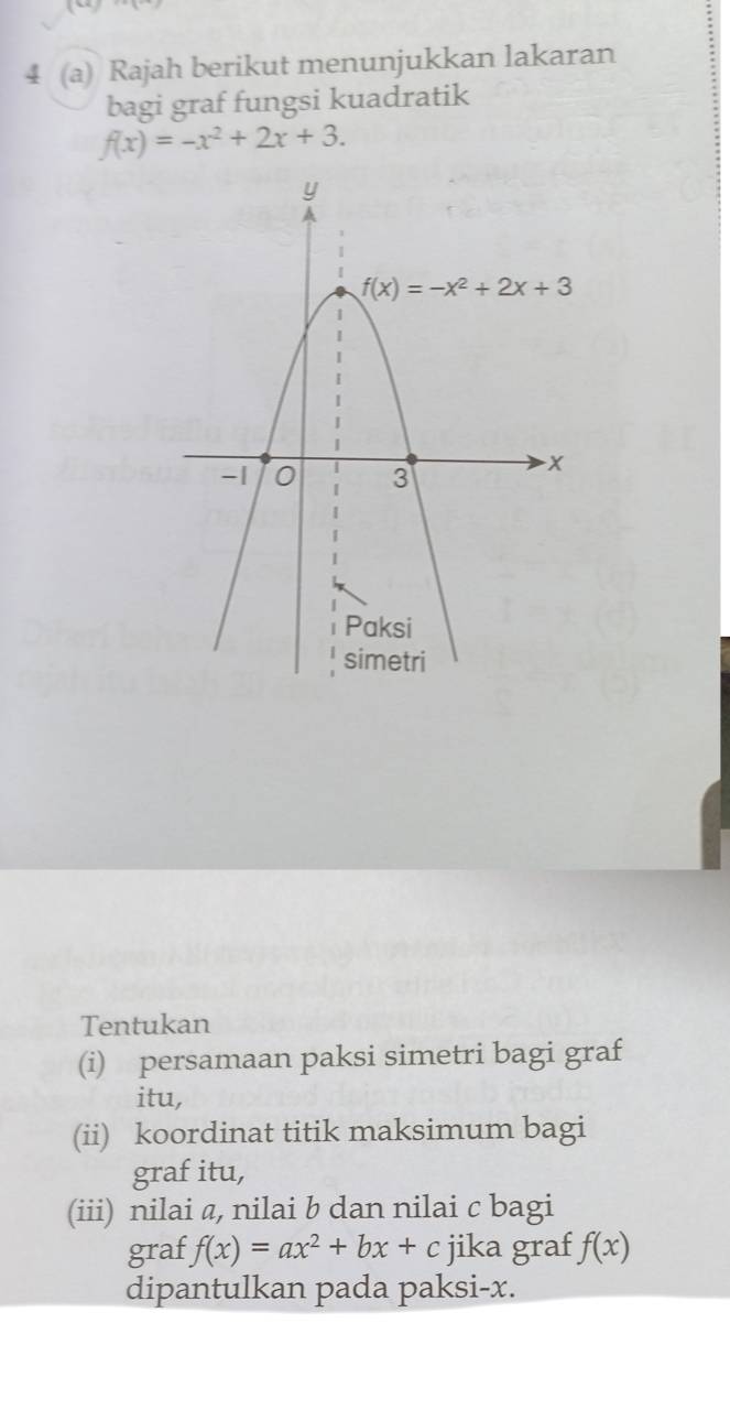 4 (a) Rajah berikut menunjukkan lakaran
bagi graf fungsi kuadratik
f(x)=-x^2+2x+3.
Tentukan
(i) persamaan paksi simetri bagi graf
itu,
(ii) koordinat titik maksimum bagi
graf itu,
(iii) nilai a, nilai b dan nilai c bagi
graf f(x)=ax^2+bx+c jika graf f(x)
dipantulkan pada paksi-x.