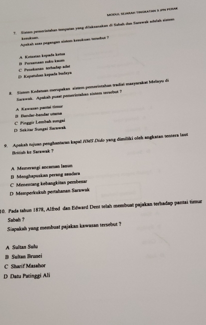 ModUl SejaraH TinGKatan 3 jPN PéRak
7. Sistem pemerintahan tempatan yang dilaksanakan di Sabah dan Sarawak adalah sistem
kesukuan.
Apakah asas pegangan sistem kesukuan tersebut ?
A Ketastan kepada ketun
C Penekanan terhadap adat B Persamaan suku kaum
D Kepatuhan kepada bodaya
8. Sistem Kedatuan merupakan sistem pemerintahan tradisi masyarakat Melayu di
Sarawak. Apakah pusat pemerintahan sistem tersebut ?
A Kawasan pantai timur
B Bandar-bandar utsma
C Pinggir Lembah sungai
D Sekitar Sungai Sarawak
9. Apakah tujuan penghantaran kapal HMS Dido yang dimiliki oleh angkatan tentera laut
British ke Sarawak ?
A Memerangi ancaman lanun
B Menghapuskan perang saudara
C Menentang kebangkitan pembesar
D Memperkukuh pertahanan Sarawak
10. Pada tahun 1878, Alfred dan Edward Dent telah membuat pajakan terhadap pantai timur
Sabah ?
Siapakah yang membuat pajakan kawasan tersebut ?
A Sultan Sulu
B Sultan Brunei
C Sharif Masahor
D Datu Patinggi Ali