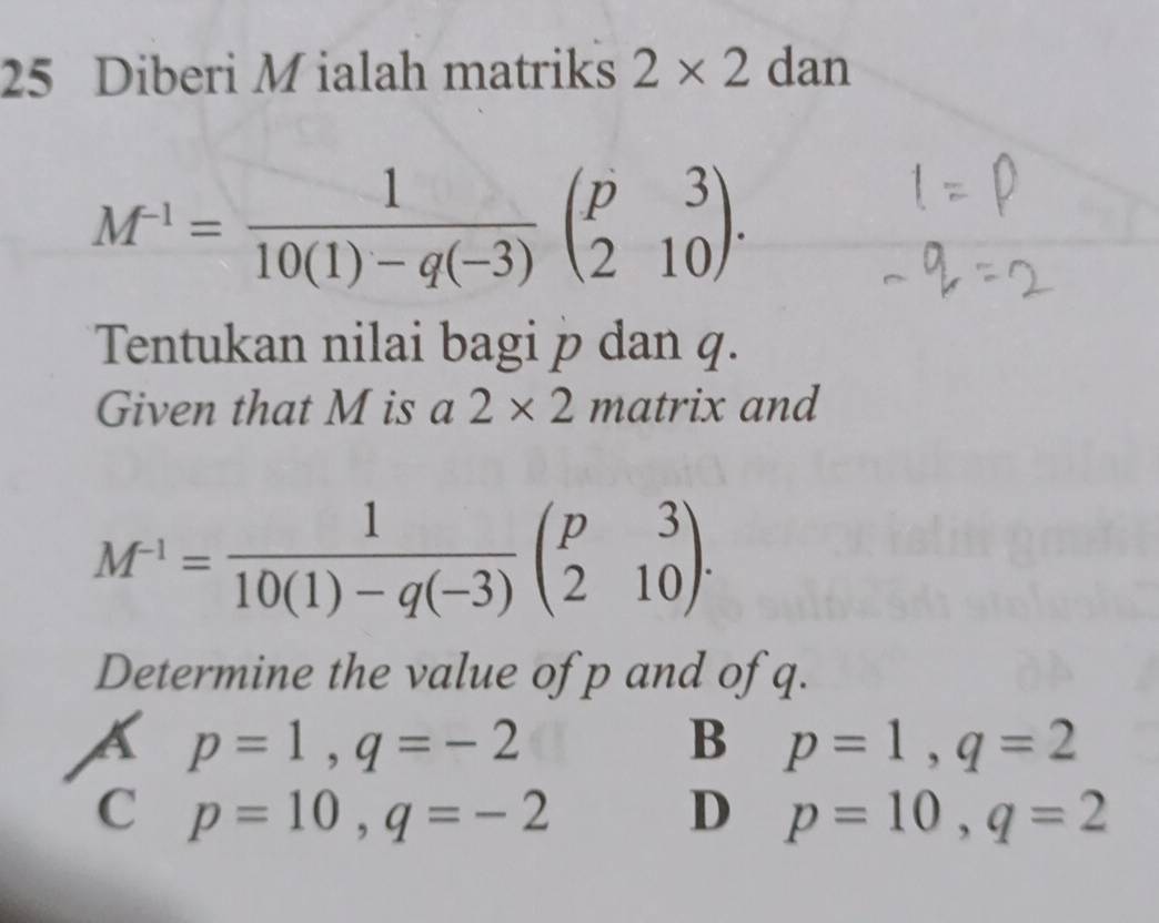 Diberi M ialah matriks 2* 2 dan
M^(-1)= 1/10(1)-q(-3) beginpmatrix p&3 2&10endpmatrix. 
Tentukan nilai bagi p dan q.
Given that M is a 2* 2 matrix and
M^(-1)= 1/10(1)-q(-3) beginpmatrix p&3 2&10endpmatrix. 
Determine the value of p and of q.
a p=1, q=-2
B p=1, q=2
C p=10, q=-2
D p=10, q=2