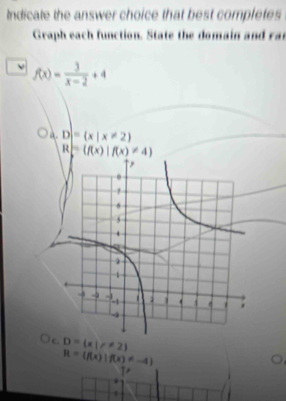 Indicate the answer choice that best completes
Graph each function. State the domain and rar
f(x)= 3/x-2 +4
A. D|= x|x!= 2
R= f(x)|f(x)!= 4
c D= x|x!= 2
R= f(x)|f(x)!= -4
$