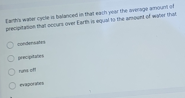 Earth's water cycle is balanced in that each year the average amount of
precipitation that occurs over Earth is equal to the amount of water that
condensates
precipitates
runs off
evaporates