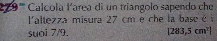 279''' Calcola l'area di un triangolo sapendo che 
laltezza misura 27 cm e che la base è i 
suoi 7/9. [283,5cm^2]