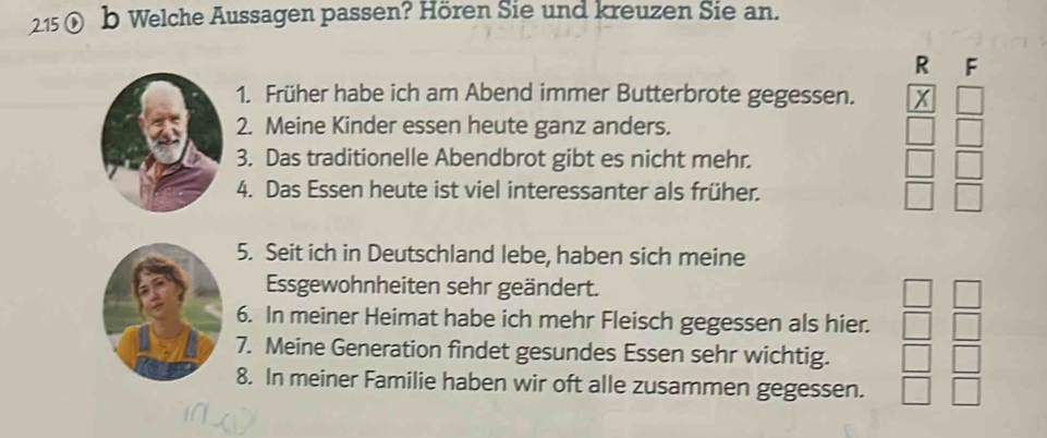 2.15 ① b Welche Aussagen passen? Hören Sie und kreuzen Sie an. 
R F 
1. Früher habe ich am Abend immer Butterbrote gegessen. 
2. Meine Kinder essen heute ganz anders. 
3. Das traditionelle Abendbrot gibt es nicht mehr. 
4. Das Essen heute ist viel interessanter als früher. 
5. Seit ich in Deutschland lebe, haben sich meine 
Essgewohnheiten sehr geändert. 
6. In meiner Heimat habe ich mehr Fleisch gegessen als hier. 
7. Meine Generation findet gesundes Essen sehr wichtig. 
8. In meiner Familie haben wir oft alle zusammen gegessen.