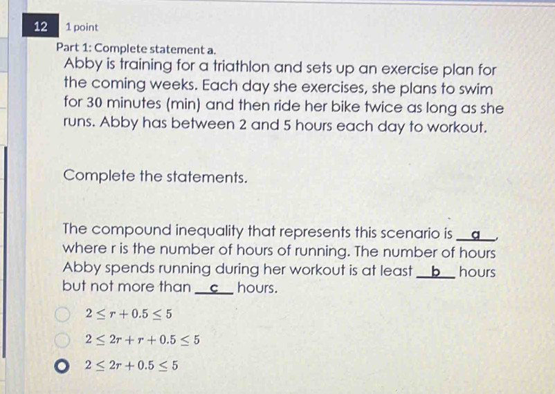 12 1 point
Part 1: Complete statement a.
Abby is training for a triathlon and sets up an exercise plan for
the coming weeks. Each day she exercises, she plans to swim
for 30 minutes (min) and then ride her bike twice as long as she
runs. Abby has between 2 and 5 hours each day to workout.
Complete the statements.
The compound inequality that represents this scenario is __q__,
where r is the number of hours of running. The number of hours
Abby spends running during her workout is at least __b__ hours
but not more than __c__ hours.
2≤ r+0.5≤ 5
2≤ 2r+r+0.5≤ 5
2≤ 2r+0.5≤ 5