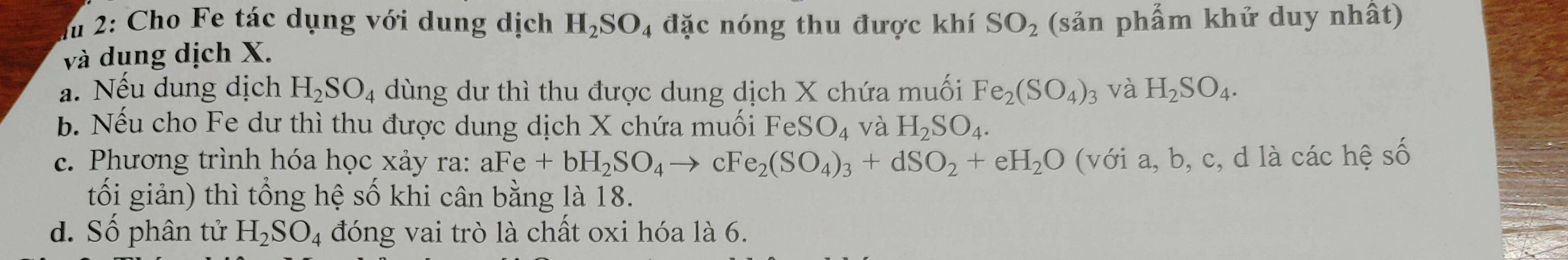 du 2: Cho Fe tác dụng với dung dịch H_2SO_4 đặc nóng thu được khí SO_2 (sản phẩm khứ duy nhất) 
và dung dịch X. 
a. Nếu dung dịch H_2SO_4 dùng dư thì thu được dung dịch X chứa muối Fe_2(SO_4)_3 và H_2SO_4. 
b. Nếu cho Fe dư thì thu được dung dịch X chứa muối FeSO_4 và H_2SO_4. 
c. Phương trình hóa học xảy ra: aFe+bH_2SO_4to cFe_2(SO_4)_3+dSO_2+eH_2O (với a, b, c, d là các hệ số 
tối giản) thì tổng hệ số khi cân bằng là 18. 
d. Số phân tử H_2SO_4 đóng vai trò là chất oxi hóa là 6.