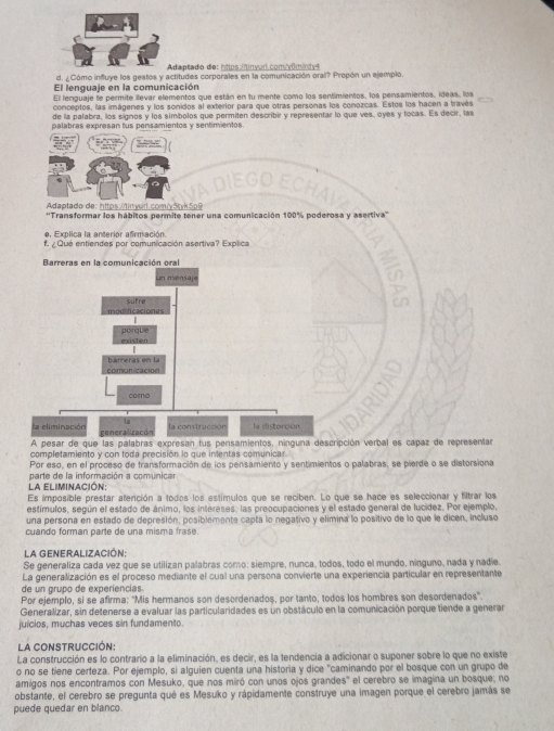 Adaptado de: httos Minyur comyôminty t
d. ¿Cómo influye los gestos y actitudes corporales en la comunicación oral? Propón un ejemplo.
El lenguaje en la comunicación
El lenguaje le permite llevar elementos que están en tu mente como los sentimientos, los pensamientos, ideas, los
conceptos, las imágenes y los sonidos al exterior para que otras personas los conozcas. Estos los hacen a través
de la palabra, los signos y los símbolos que permiten describir y representar lo que ves, oyes y tocas. Es decir, las
palabras expresan tus pensamientos y sentimentos
Adaptado de: https tinyud.comi štyk 5p9
''Transformar los hábitos permite tener una comunicación 100% poderosa y asertiva''
e. Explica la anterior afirmación
¿ Qué entiendes por comunicación asertiva? Explica
Barreras en la comunicación oral
un ménsape
sufre
porque existen
bameras en la
comunicacion
como
la
la construcción la distorción
la eliminación generalizacó
A pesar de que las palabras expresan fus pensamientos, ninguna descripción verbal es capaz de representar
completamiento y con toda precisión lo que intentas comunicar
Por eso, en el proceso de fransformación de los pensamiento y sentimientos o palabras, se pierde o se distorsiona
la eliminación parte de la información a comunicar
Es imposible prestar atención a todos los estímulos que se reciben. Lo que se hace es seleccionar y filtrar los
estímulos, según el estado de ánimo, los intereses, las preocupaciones y el estado general de lucídez. Por ejemplo,
una persona en estado de depresión, posiblemente capta lo negativo y elimina lo positivo de lo que le dicen, incluso
cuando forman parte de una misma frase.
La GENERALIZACión;
Se generaliza cada vez que se utilizan palabras como: siempre, nunca, todos, todo el mundo, ninguno, nada y nadie.
La generalización es el proceso mediante el cual una persona convierte una experiencia particular en representante
de un grupo de experiencias
Por ejemplo, si se afirma: 'Mis hermanos son desordenados, por tanto, todos los hombres son desordenados'.
Generalizar, sin detenerse a evaluar las particularidades es un obstáculo en la comunicación porque tiende a generar
juicios, muchas veces sin fundamento.
La CONSTRUCCIÓN
La construcción es lo contrario a la eliminación, es decir, es la tendencia a adicionar o suponer sobre lo que no existe
o no se tiene certeza. Por ejemplo, si alguien cuenta una historia y dice "caminando por el bosque con un grupo de
amigos nos encontramos con Mesuko, que nos miró con unos ojos grandes" el cerebro se imagina un bosque; no
obstante, el cerebro se pregunta qué es Mesuko y rápidamente construye una imagen porque el cerebro jamás se
puede quedar en blanco.