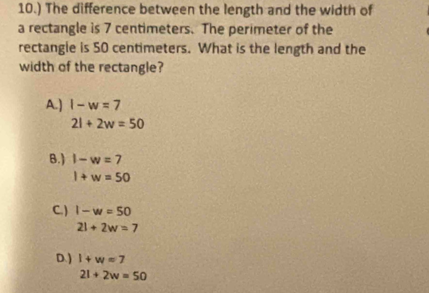 10.) The difference between the length and the width of
a rectangle is 7 centimeters. The perimeter of the
rectangle is 50 centimeters. What is the length and the
width of the rectangle?
A.) l-w=7
2l+2w=50
B. ) 1-w=7
l+w=50
C. ) 1-w=50
21+2w=7
D. ) l+w=7
2l+2w=50