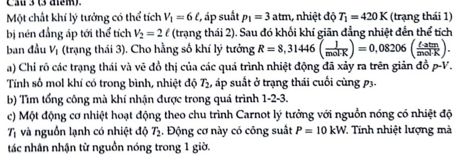 Cau 3 (3 điểm). 
Một chất khí lý tưởng có thể tích V_1=6ell , áp suất p_1=3atm 1, nhiệt độ T_1=420K (trạng thái 1) 
bị nén đẳng áp tới thể tích V_2=2ell (trạng thái 2). Sau đó khối khí giān đẳng nhiệt đến thể tích 
ban đầu V_1 (trạng thái 3). Cho hằng số khí lý tưởng R=8,31446( J/mol· K )=0,08206( ell · atm/mol· K ). 
a) Chỉ rõ các trạng thái và vẽ đồ thị của các quá trình nhiệt động đã xảy ra trên giản đồ p-V. 
Tính số mol khí có trong bình, nhiệt độ T_2 , áp suất ở trạng thái cuối cùng p3. 
b) Tìm tổng công mà khí nhận được trong quá trình 1-2-3. 
c) Một động cơ nhiệt hoạt động theo chu trình Carnot lý tưởng với nguồn nóng có nhiệt độ
T_1 và nguồn lạnh có nhiệt độ T_2. Động cơ này có công suất P=10kW 7. Tính nhiệt lượng mà 
tác nhân nhận từ nguồn nóng trong 1 giờ.