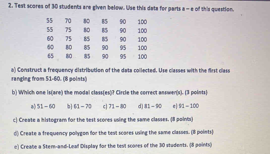 Test scores of 30 students are given below. Use this data for parts a - e of this question.
55 70 80 85 90 100
55 75 80 85 90 100
60 75 85 85 90 100
60 80 85 90 95 100
65 80 85 90 95 100
a) Construct a frequency distribution of the data collected. Use classes with the first class
ranging from 51-60. (8 points)
b) Which one is(are) the modal class(es)? Circle the correct answer(s). (3 points)
a) 51-60 b) 61-70 c) 71-80 d) 81-90 e) 91-100
c) Create a histogram for the test scores using the same classes. (8 points)
d) Create a frequency polygon for the test scores using the same classes. (8 points)
e) Create a Stem-and-Leaf Display for the test scores of the 30 students. (8 points)