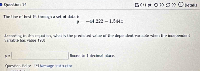 つ 20 99 Details 
The line of best fit through a set of data is
y=-44.222-1.544x
According to this equation, what is the predicted value of the dependent variable when the independent 
variable has value 190?
y=□ Round to 1 decimal place. 
Question Help: Message instructor