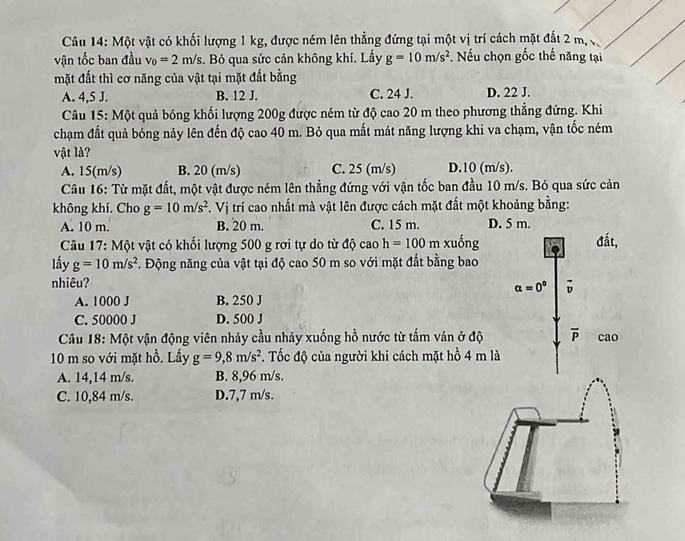 Một vật có khối lượng 1 kg, được ném lên thẳng đứng tại một vị trí cách mặt đất 2 m, v.
vận tốc ban đầu v_0=2m/s. Bỏ qua sức cản không khí. Lấy g=10m/s^2. Nếu chọn gốc thế năng tại
mặt đất thì cơ năng của vật tại mặt đất bằng
A. 4,5 J. B. 12 J. C. 24 J. D. 22 J.
Câu 15: Một quả bóng khối lượng 200g được ném từ độ cao 20 m theo phương thẳng đứng. Khi
chạm đất quả bóng nảy lên đến độ cao 40 m. Bỏ qua mất mát năng lượng khi va chạm, vận tốc ném
vật là?
A. 15(m/s) B. 20 (m/s) C. 25 (m/s) D.10 (m/s).
Câu 16: Từ mặt đất, một vật được ném lên thẳng đứng với vận tốc ban đầu 10 m/s. Bỏ qua sức cản
không khí. Cho g=10m/s^2 T. Vị trí cao nhất mà vật lên được cách mặt đất một khoảng bằng:
A. 10 m. B. 20 m. C. 15 m. D. 5 m.
Câu 17: Một vật có khối lượng 500 g rơi tự do từ độ cao h=100m xuống đất,
lấy g=10m/s^2. Động năng của vật tại độ cao 50 m so với mặt đất bằng bao
nhiêu?
alpha =0^0
A. 1000 J B. 250 J
C. 50000 J D. 500 J
Câu 18: Một vận động viên nhảy cầu nhảy xuống hồ nước từ tấm ván ở độ overline P cao
10 m so với mặt hồ. Lấy g=9,8m/s^2. Tốc độ của người khi cách mặt hồ 4 m là
A. 14,14 m/s. B. 8,96 m/s.
C. 10,84 m/s. D.7,7 m/s.