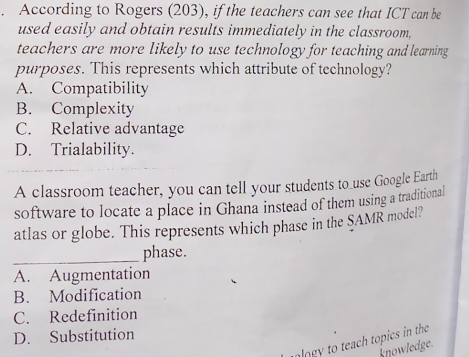 According to Rogers (203), if the teachers can see that ICT can be
used easily and obtain results immediately in the classroom,
teachers are more likely to use technology for teaching and learning
purposes. This represents which attribute of technology?
A. Compatibility
B. Complexity
C. Relative advantage
D. Trialability.
A classroom teacher, you can tell your students to _use Google Earth
software to locate a place in Ghana instead of them using a traditional
atlas or globe. This represents which phase in the SAMR model?
_phase.
A. Augmentation
B. Modification
C. Redefinition
D. Substitution
log to teach topics in the
knowledge.