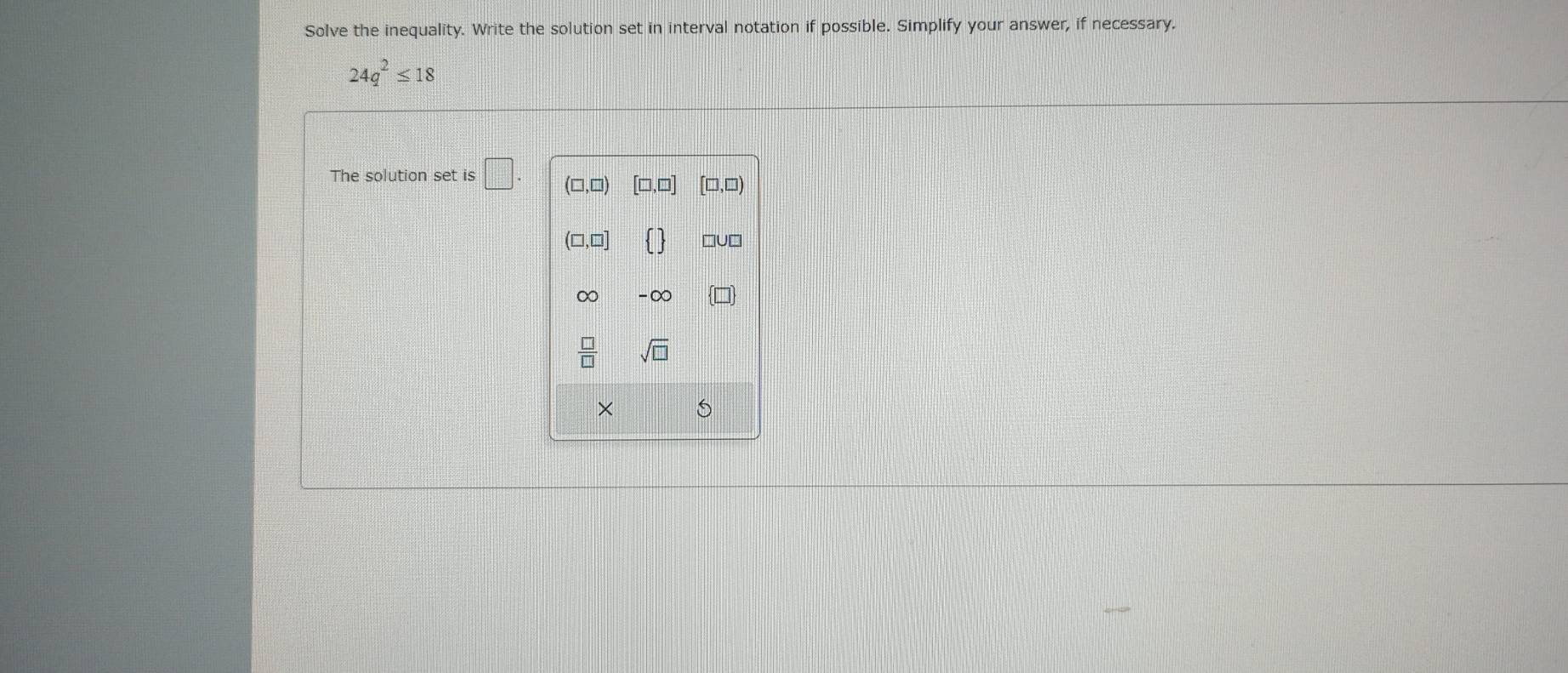 Solve the inequality. Write the solution set in interval notation if possible. Simplify your answer, if necessary.
24q^2≤ 18
The solution set is □ .
× S