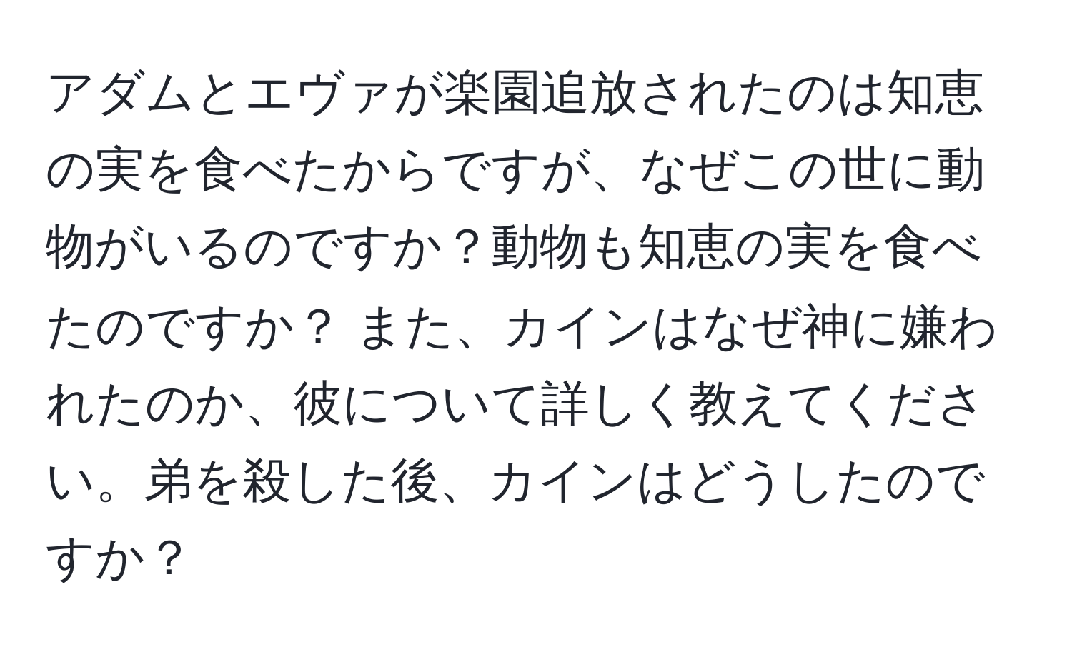 アダムとエヴァが楽園追放されたのは知恵の実を食べたからですが、なぜこの世に動物がいるのですか？動物も知恵の実を食べたのですか？ また、カインはなぜ神に嫌われたのか、彼について詳しく教えてください。弟を殺した後、カインはどうしたのですか？